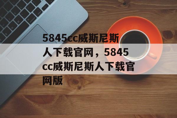 5845cc威斯尼斯人下载官网，5845cc威斯尼斯人下载官网版